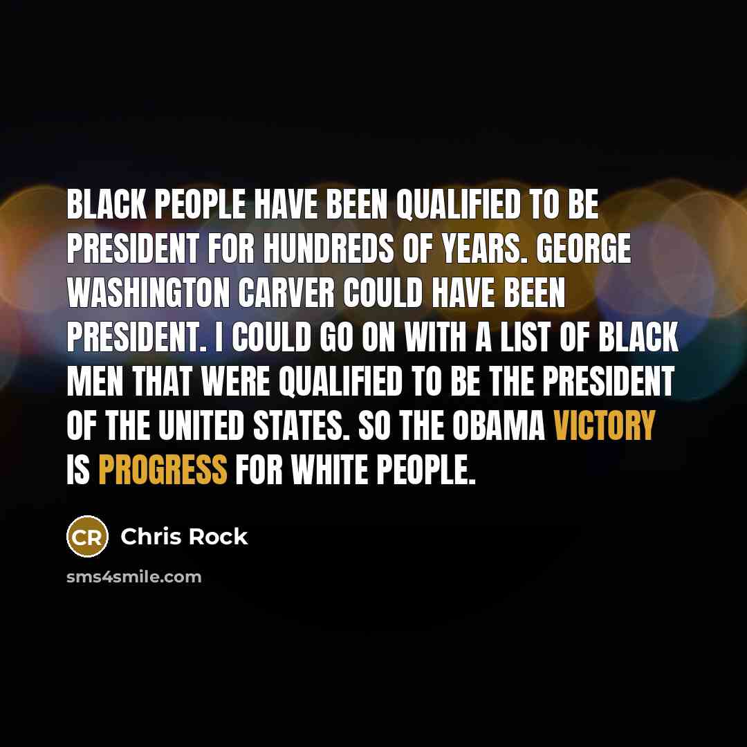 “Black people have been qualified to be president for hundreds of years. George Washington Carver could have been president. I could go on with a list of black men that were qualified to be the president of the United States. So the Obama victory is progress for white people.” quote by Chris Rock