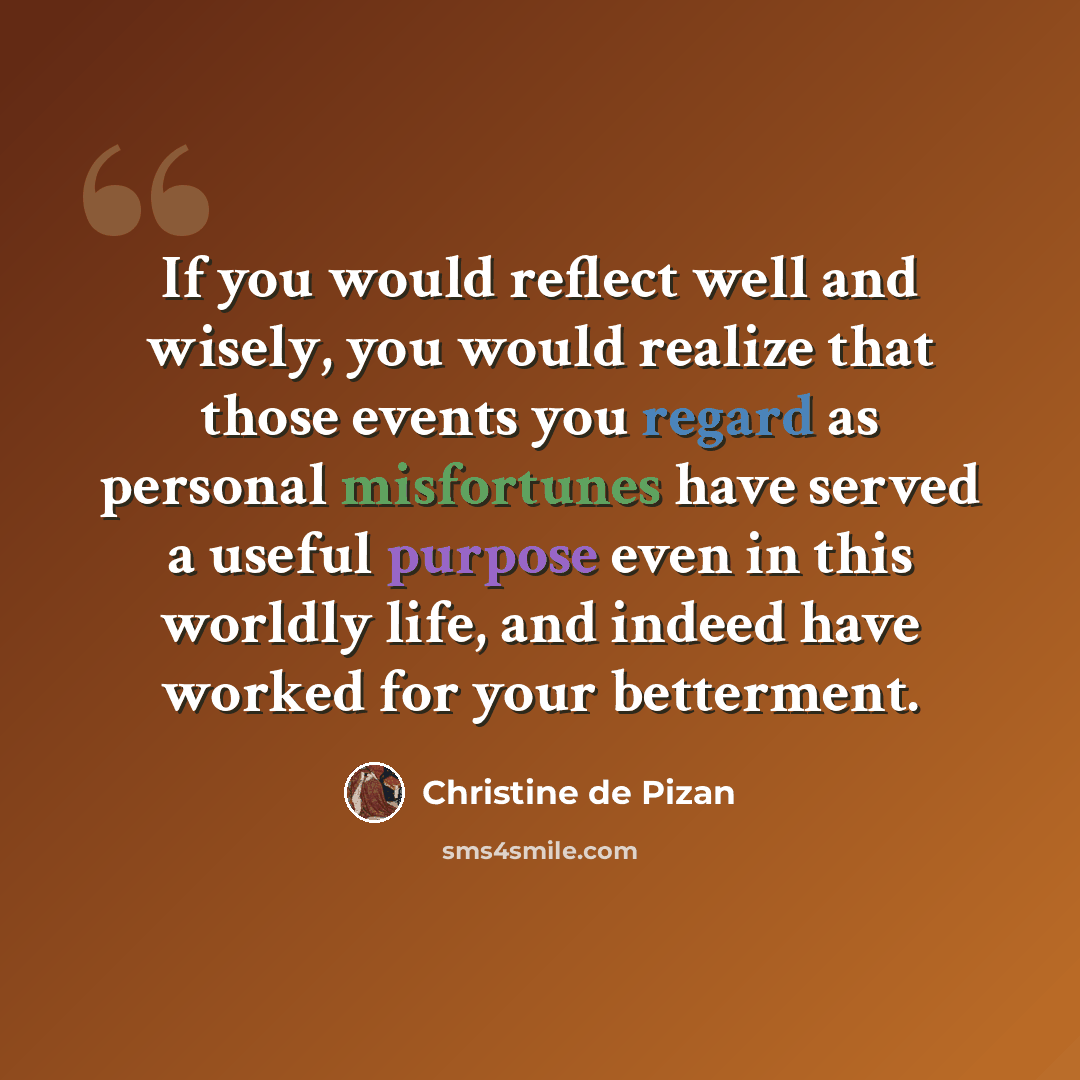 “If you would reflect well and wisely, you would realize that those events you regard as personal misfortunes have served a useful purpose even in this worldly life, and indeed have worked for your betterment.” quote by Christine de Pizan