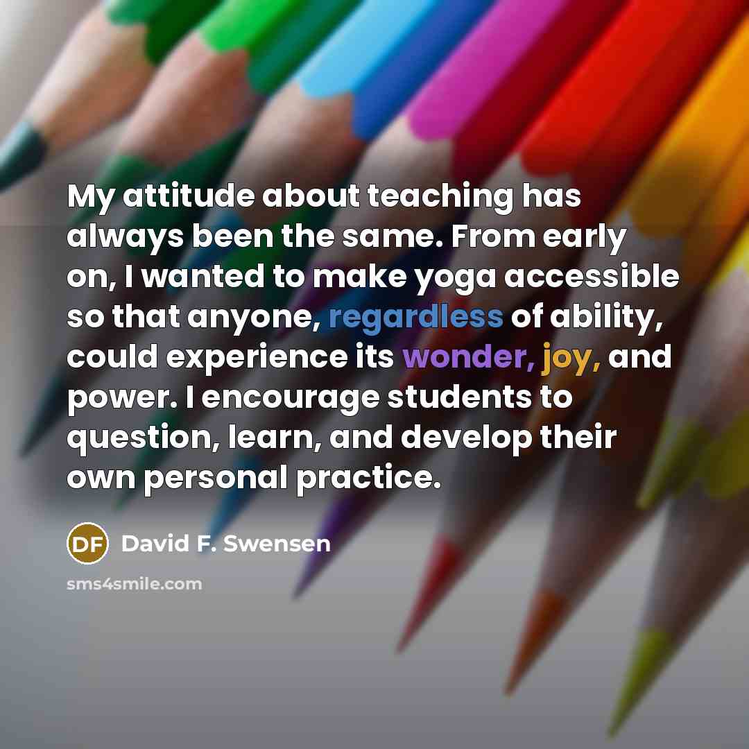 “My attitude about teaching has always been the same. From early on, I wanted to make yoga accessible so that anyone, regardless of ability, could experience its wonder, joy, and power. I encourage students to question, learn, and develop their own personal practice.” quote by David F. Swensen