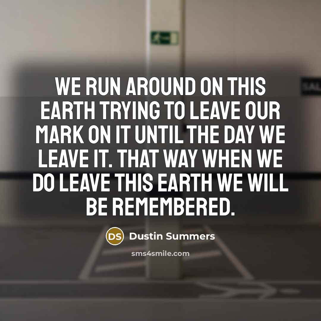 “We run around on this Earth trying to leave our mark on it until the day we leave it. That way when we do leave this Earth we will be remembered.” quote by Dustin Summers