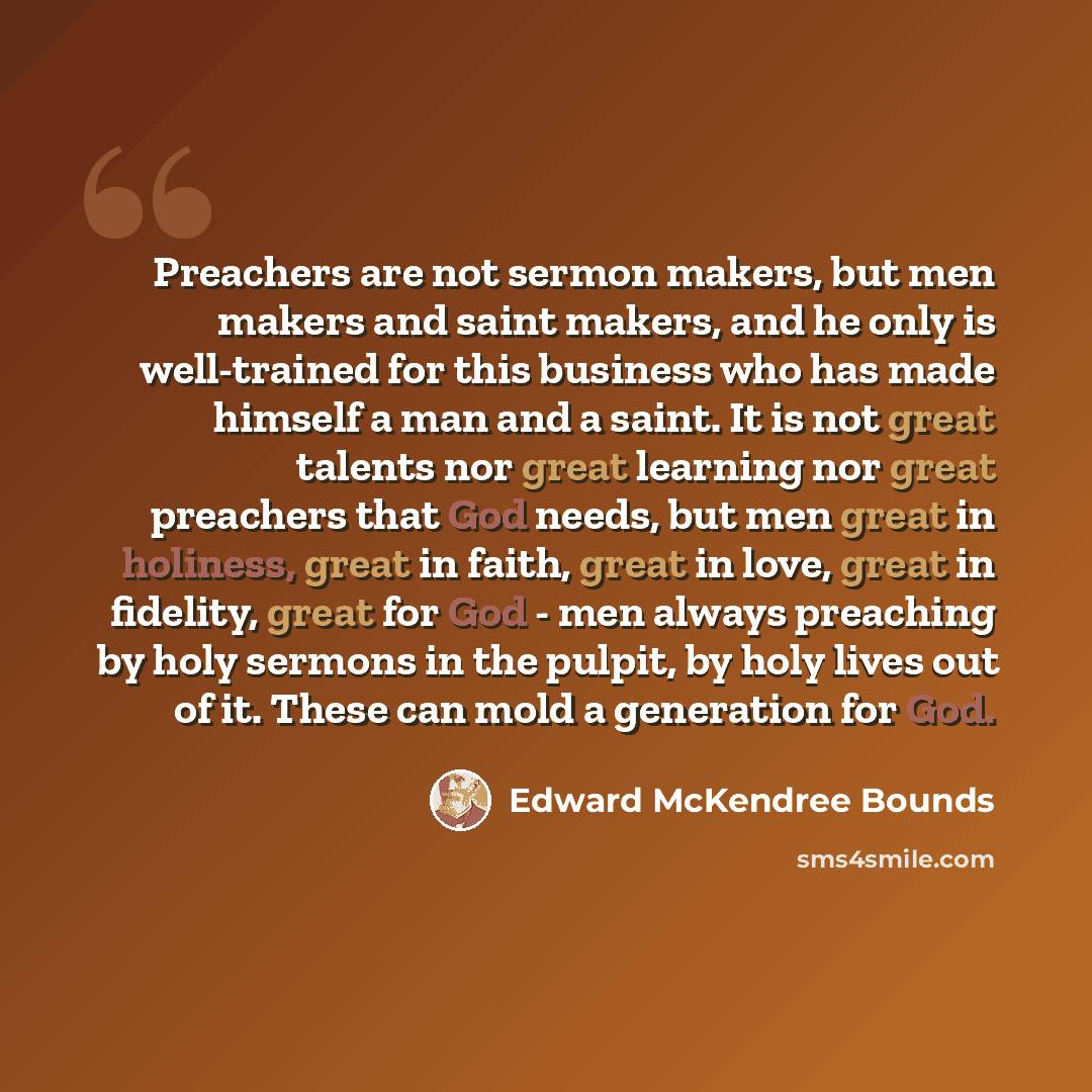 “Preachers are not sermon makers, but men makers and saint makers, and he only is well-trained for this business who has made himself a man and a saint. It is not great talents nor great learning nor great preachers that God needs, but men great in holiness, great in faith, great in love, great in…” quote by Edward McKendree Bounds