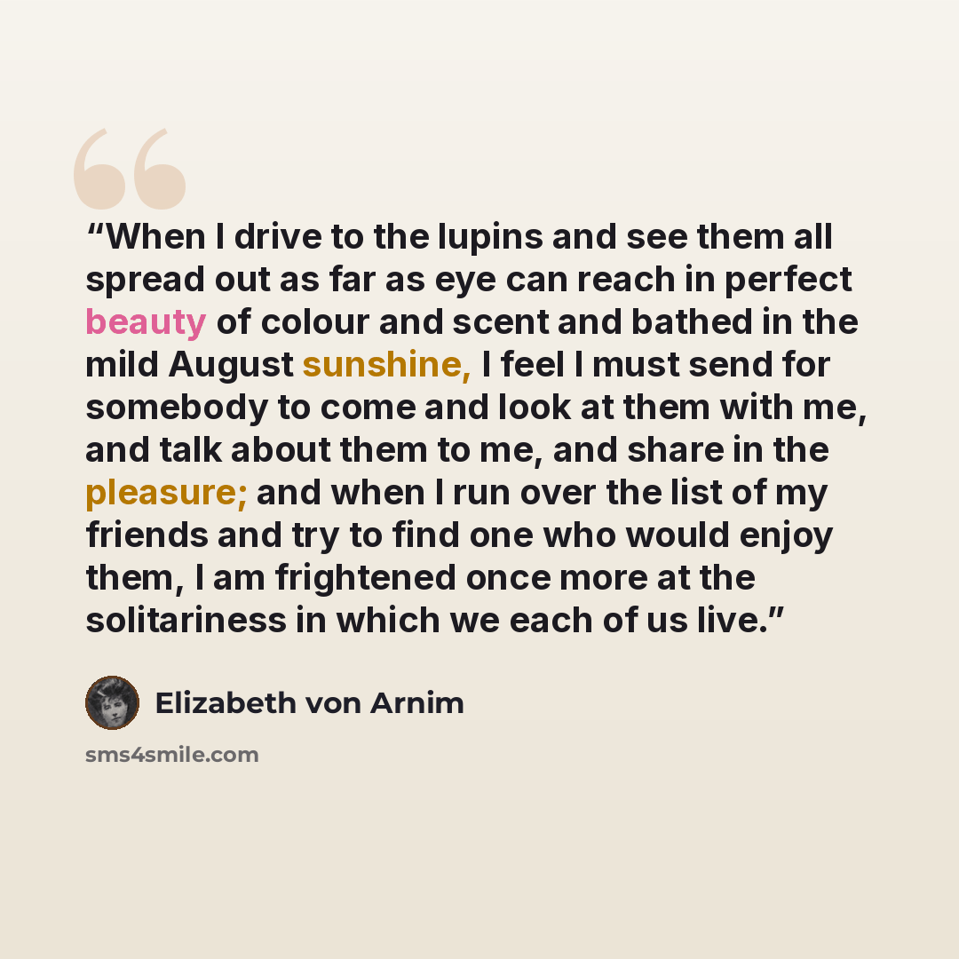 “When I drive to the lupins and see them all spread out as far as eye can reach in perfect beauty of colour and scent and bathed in the mild August sunshine, I feel I must send for somebody to come and look at them with me, and talk about them to me, and share in the pleasure; and when I run over…” quote by Elizabeth von Arnim
