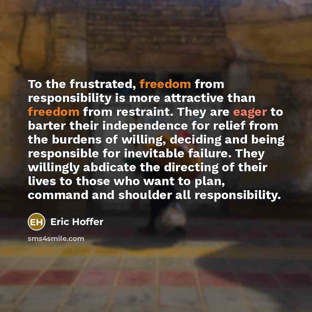 “To the frustrated, freedom from responsibility is more attractive than freedom from restraint. They are eager to barter their independence for relief from the burdens of willing, deciding and being responsible for inevitable failure. They willingly abdicate the directing of their lives to those…” quote by Eric Hoffer