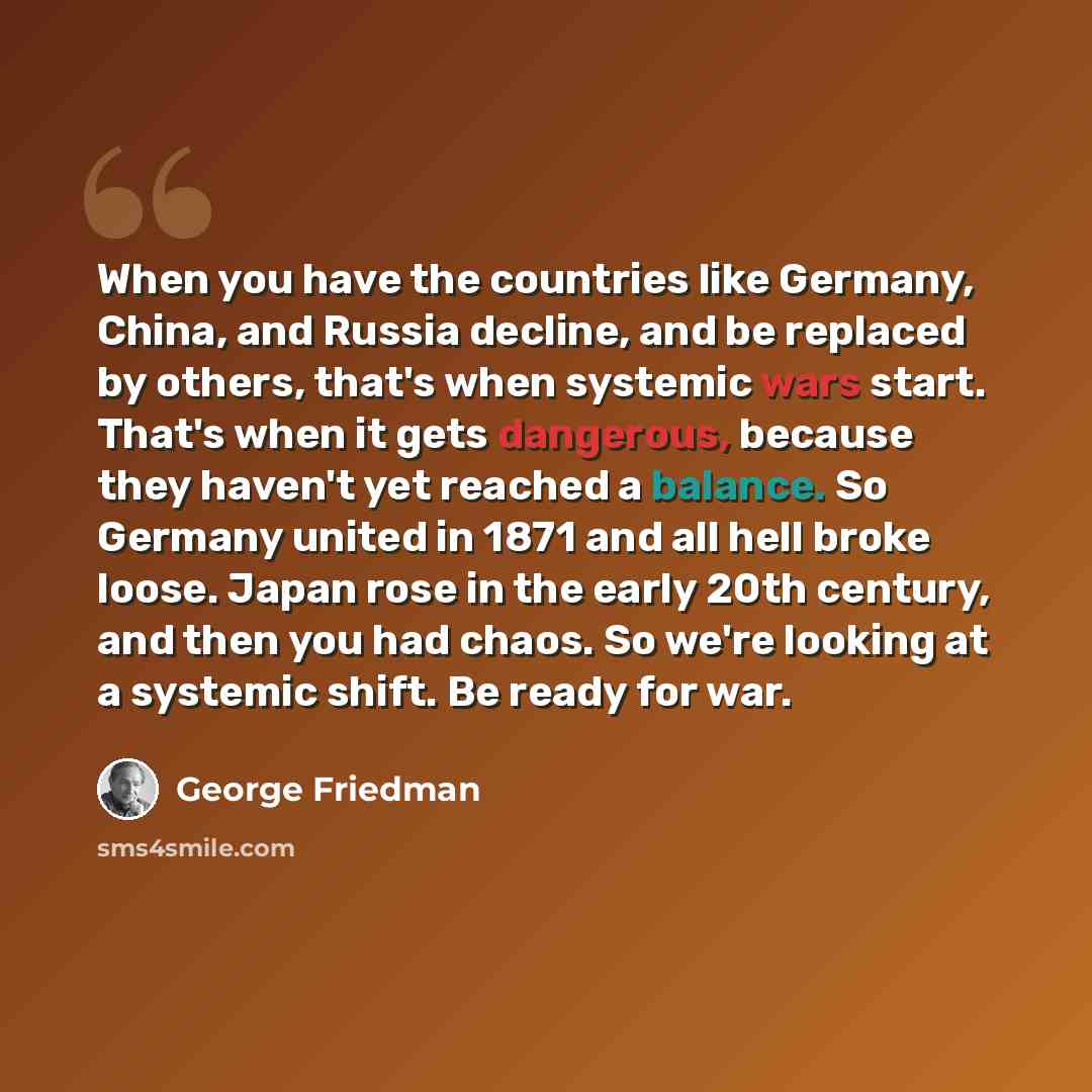 “When you have the countries like Germany, China, and Russia decline, and be replaced by others, that's when systemic wars start. That's when it gets dangerous, because they haven't yet reached a balance. So Germany united in 1871 and all hell broke loose. Japan rose in the early 20th century, and…” quote by George Friedman