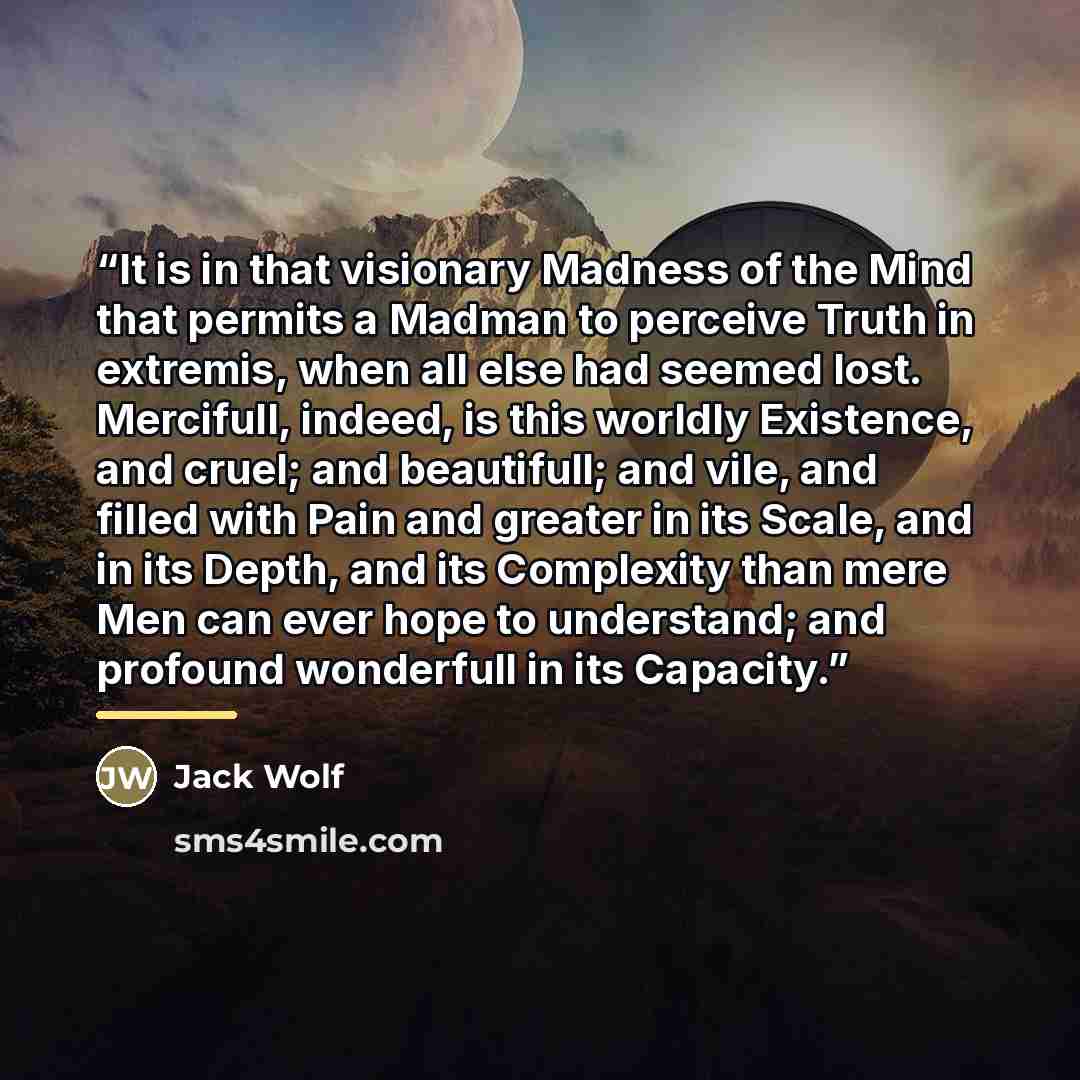 “It is in that visionary Madness of the Mind that permits a Madman to perceive Truth in extremis, when all else had seemed lost. Mercifull, indeed, is this worldly Existence, and cruel; and beautifull; and vile, and filled with Pain and greater in its Scale, and in its Depth, and its Complexity…” quote by Anonymous