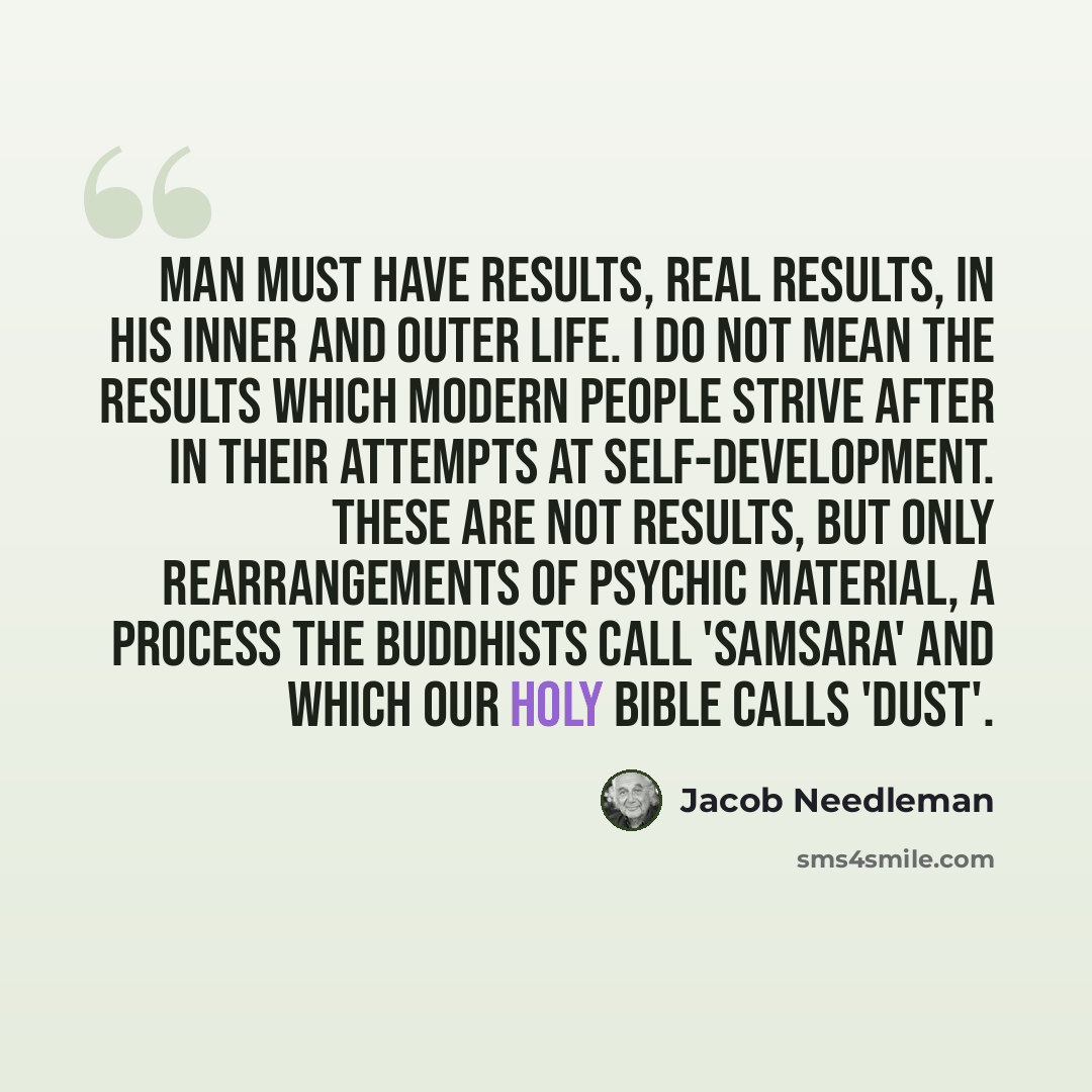 “Man must have results, real results, in his inner and outer life. I do not mean the results which modern people strive after in their attempts at self-development. These are not results, but only rearrangements of psychic material, a process the Buddhists call 'samsara' and which our Holy Bible…” quote by Jacob Needleman