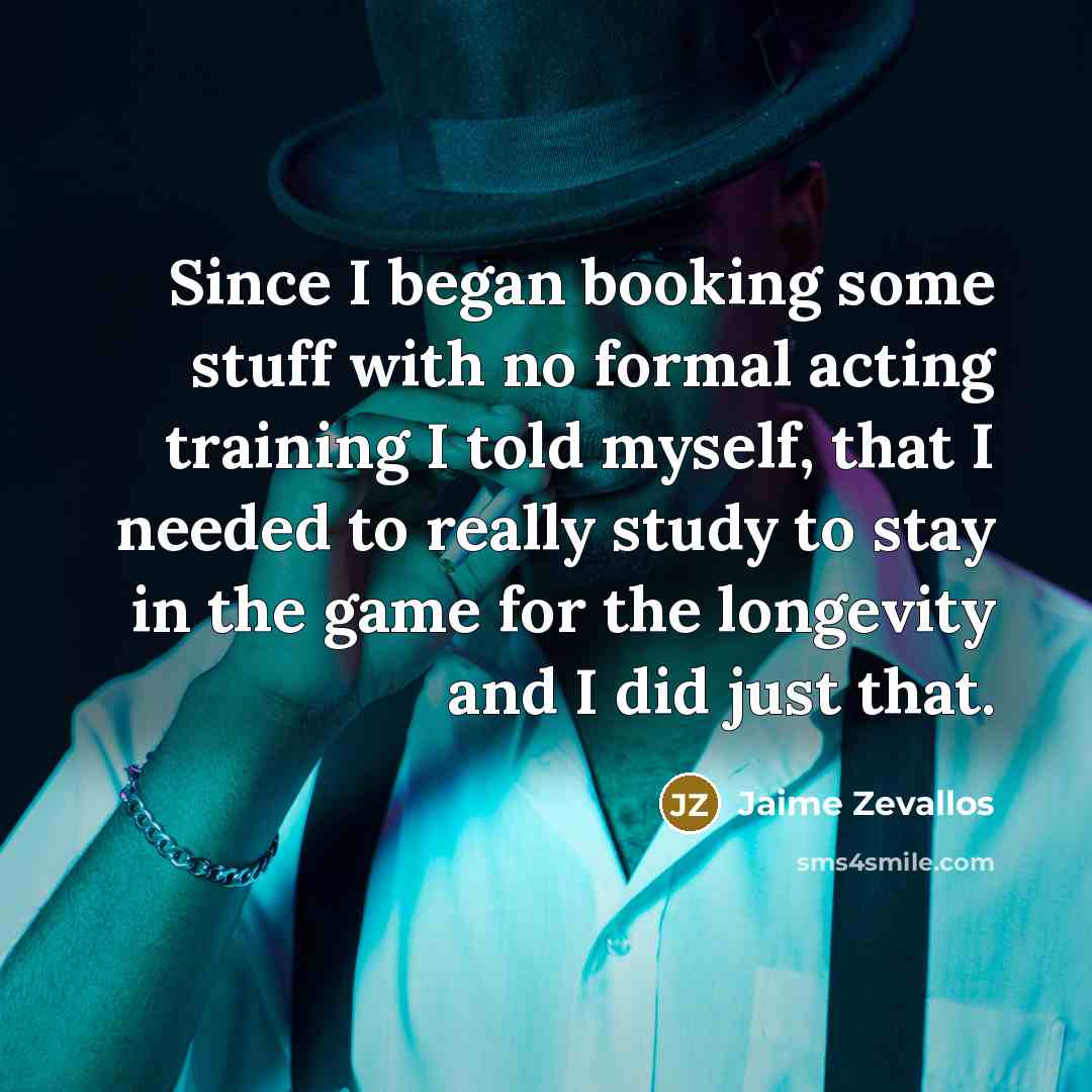 “Since I began booking some stuff with no formal acting training I told myself, that I needed to really study to stay in the game for the longevity and I did just that.” quote by Jaime Zevallos