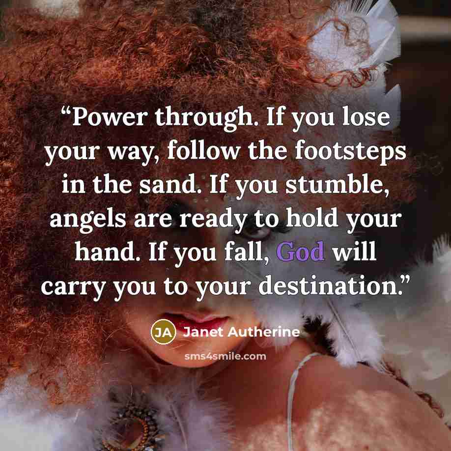 “Power through. If you lose your way, follow the footsteps in the sand. If you stumble, angels are ready to hold your hand. If you fall, God will carry you to your destination.” quote by Janet Autherine
