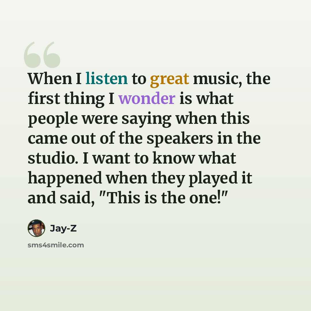 “When I listen to great music, the first thing I wonder is what people were saying when this came out of the speakers in the studio. I want to know what happened when they played it and said, "This is the one!"” quote by Jay-Z