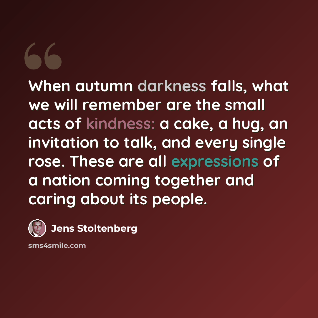 “When autumn darkness falls, what we will remember are the small acts of kindness: a cake, a hug, an invitation to talk, and every single rose. These are all expressions of a nation coming together and caring about its people.” quote by Jens Stoltenberg