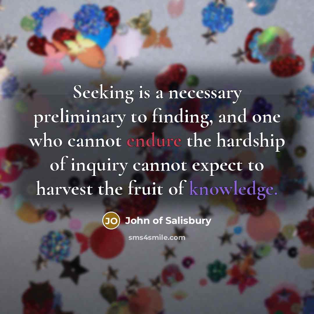 “Seeking is a necessary preliminary to finding, and one who cannot endure the hardship of inquiry cannot expect to harvest the fruit of knowledge.” quote by John of Salisbury
