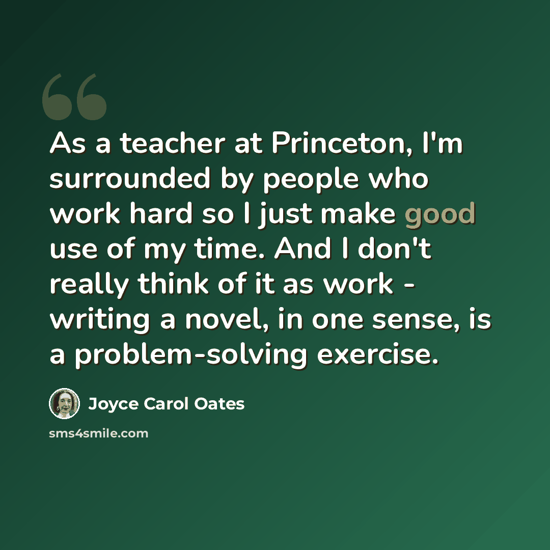 “As a teacher at Princeton, I'm surrounded by people who work hard so I just make good use of my time. And I don't really think of it as work - writing a novel, in one sense, is a problem-solving exercise.” quote by Joyce Carol Oates