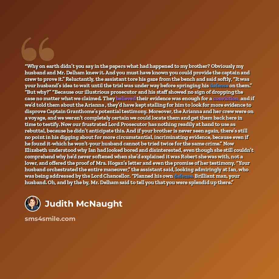 “Why on earth didn’t you say in the papers what had happened to my brother? Obviously my husband and Mr. Delham knew it. And you must have known you could provide the captain and crew to prove it.” Reluctantly, the assistant tore his gaze from the bench and said softly, “It was your husband’s idea…” quote by Judith McNaught