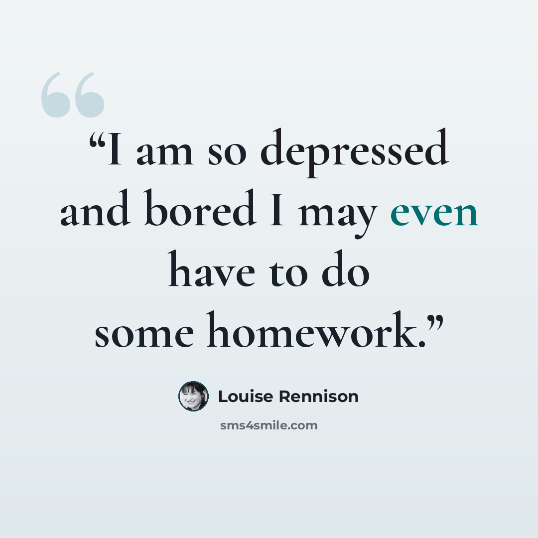 “I am so depressed and bored I may even have to do some homework.” quote by Louise Rennison