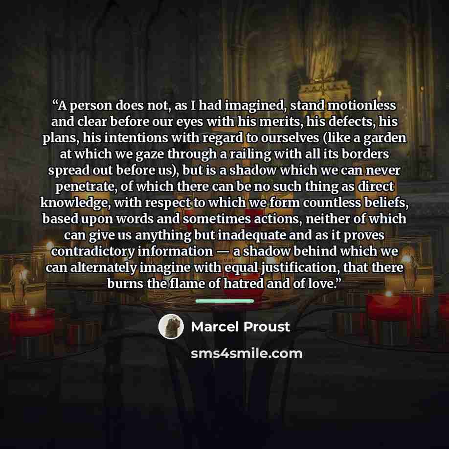 “A person does not, as I had imagined, stand motionless and clear before our eyes with his merits, his defects, his plans, his intentions with regard to ourselves (like a garden at which we gaze through a railing with all its borders spread out before us), but is a shadow which we can never…” quote by Marcel Proust