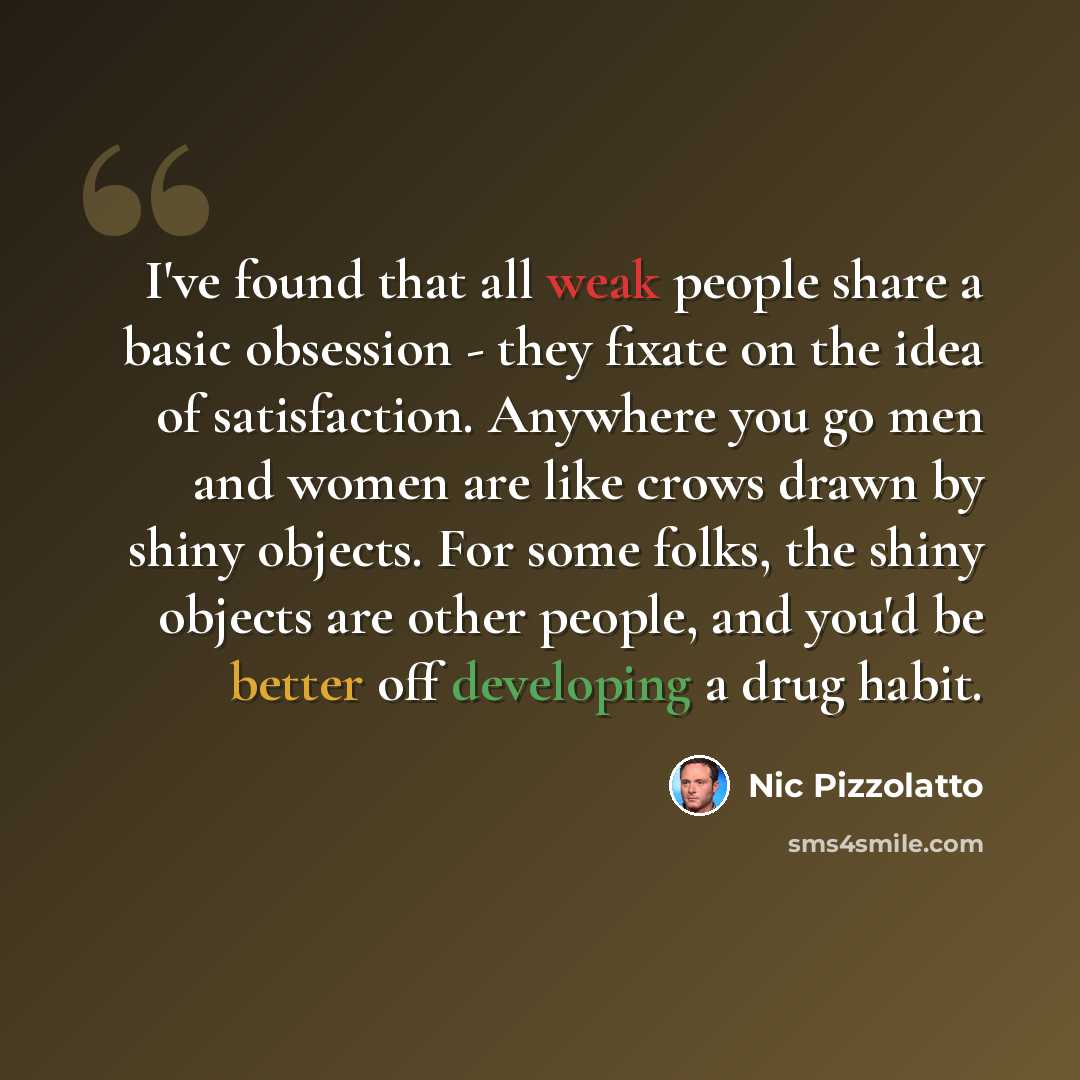 “I've found that all weak people share a basic obsession - they fixate on the idea of satisfaction. Anywhere you go men and women are like crows drawn by shiny objects. For some folks, the shiny objects are other people, and you'd be better off developing a drug habit.” quote by Nic Pizzolatto