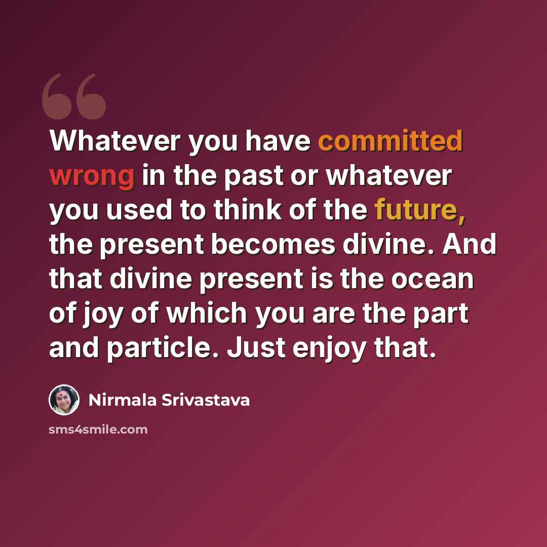 “Whatever you have committed wrong in the past or whatever you used to think of the future, the present becomes divine. And that divine present is the ocean of joy of which you are the part and particle. Just enjoy that.” quote by Nirmala Srivastava