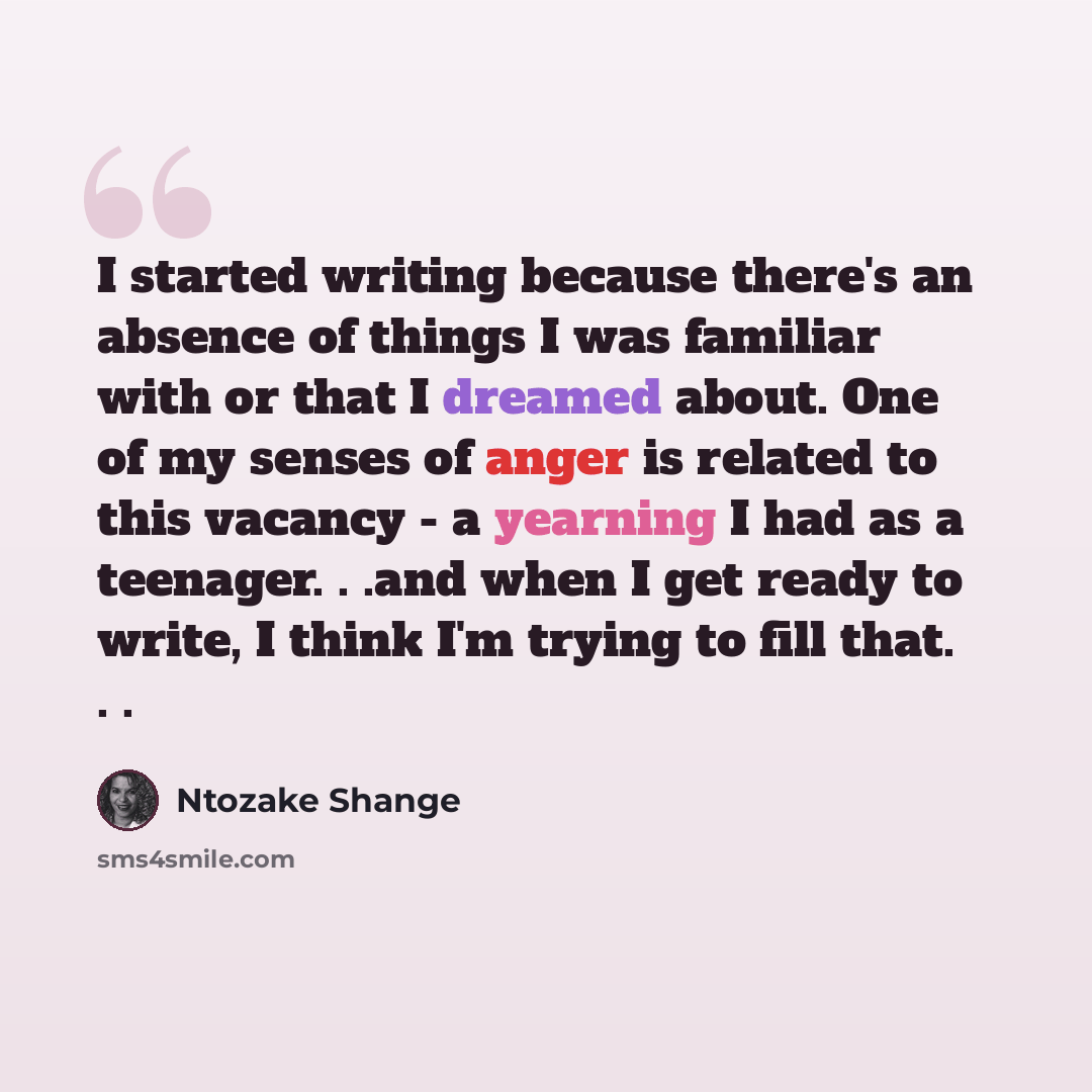 “I started writing because there's an absence of things I was familiar with or that I dreamed about. One of my senses of anger is related to this vacancy - a yearning I had as a teenager. . .and when I get ready to write, I think I'm trying to fill that. . .” quote by Ntozake Shange