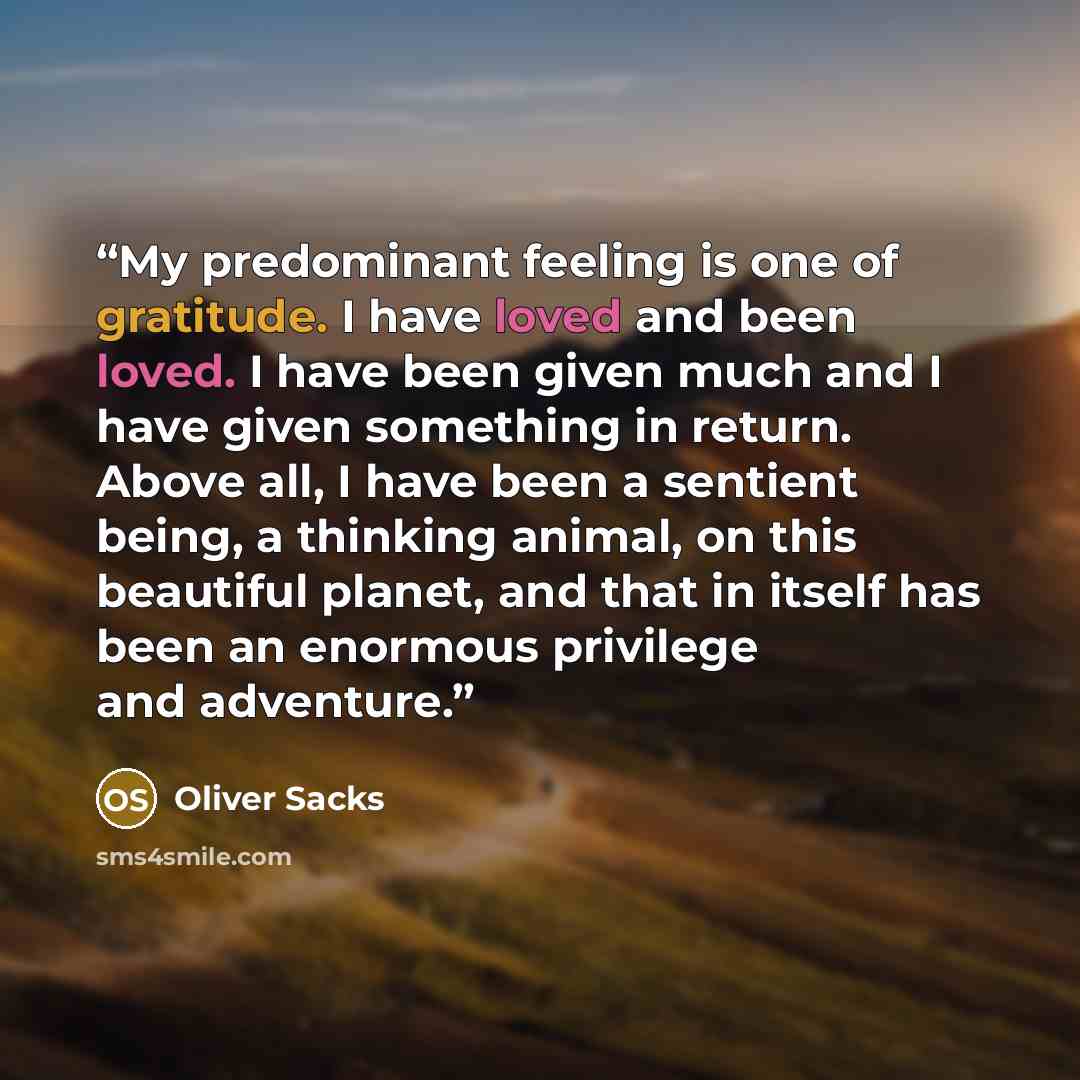 “My predominant feeling is one of gratitude. I have loved and been loved. I have been given much and I have given something in return. Above all, I have been a sentient being, a thinking animal, on this beautiful planet, and that in itself has been an enormous privilege and adventure.” quote by Oliver Sacks
