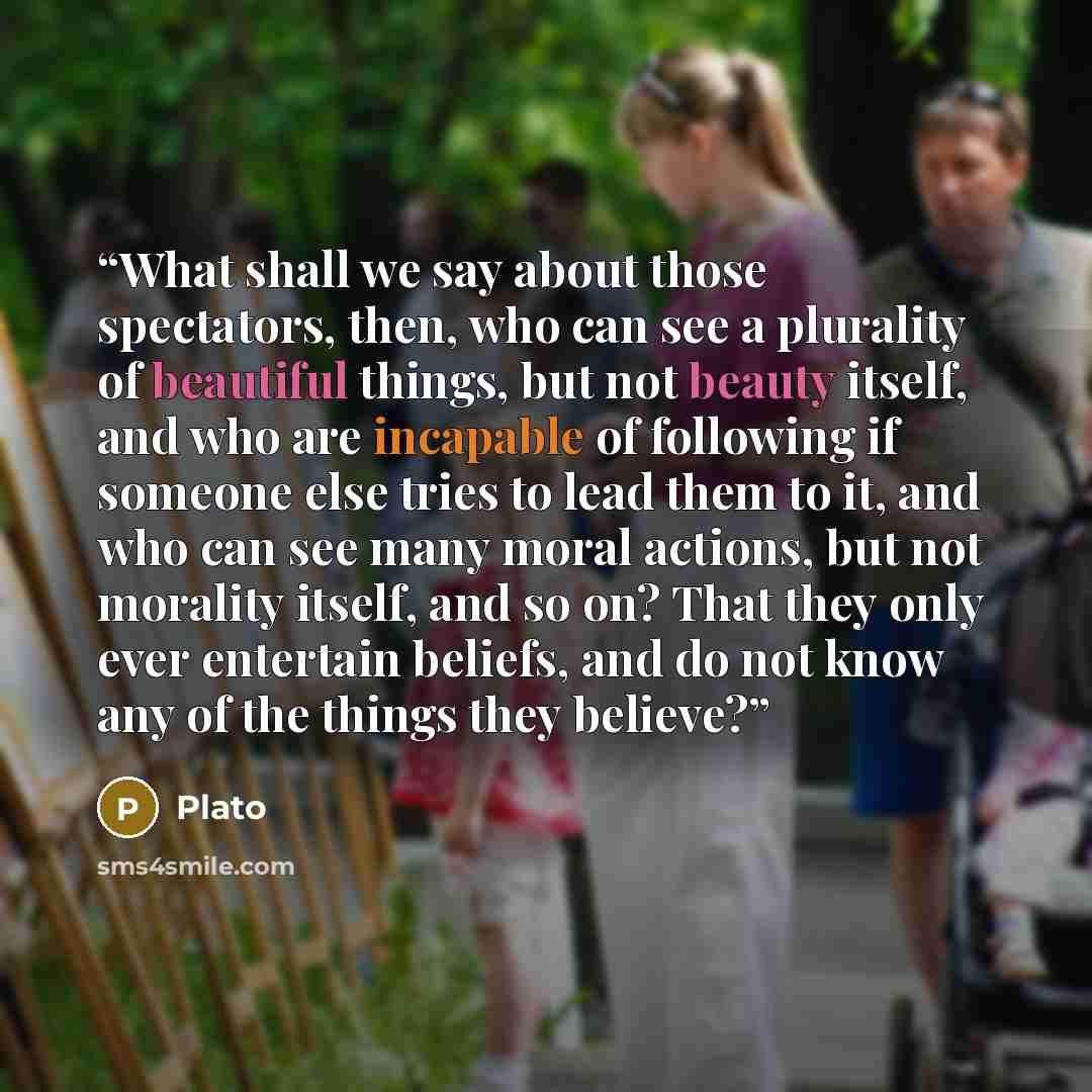 “What shall we say about those spectators, then, who can see a plurality of beautiful things, but not beauty itself, and who are incapable of following if someone else tries to lead them to it, and who can see many moral actions, but not morality itself, and so on? That they only ever entertain…” quote by Plato