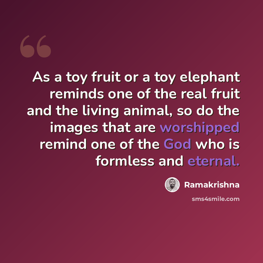 “As a toy fruit or a toy elephant reminds one of the real fruit and the living animal, so do the images that are worshipped remind one of the God who is formless and eternal.” quote by Ramakrishna