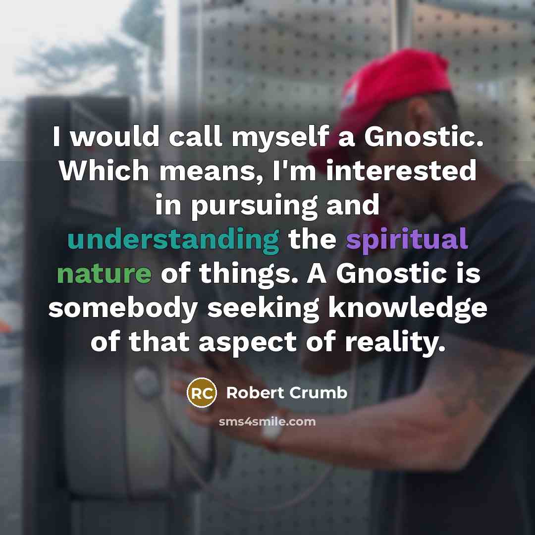 “I would call myself a Gnostic. Which means, I'm interested in pursuing and understanding the spiritual nature of things. A Gnostic is somebody seeking knowledge of that aspect of reality.” quote by Robert Crumb