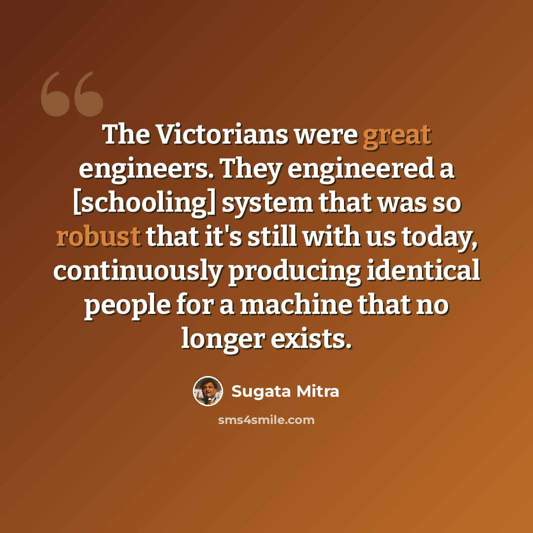 “The Victorians were great engineers. They engineered a [schooling] system that was so robust that it's still with us today, continuously producing identical people for a machine that no longer exists.” quote by Sugata Mitra