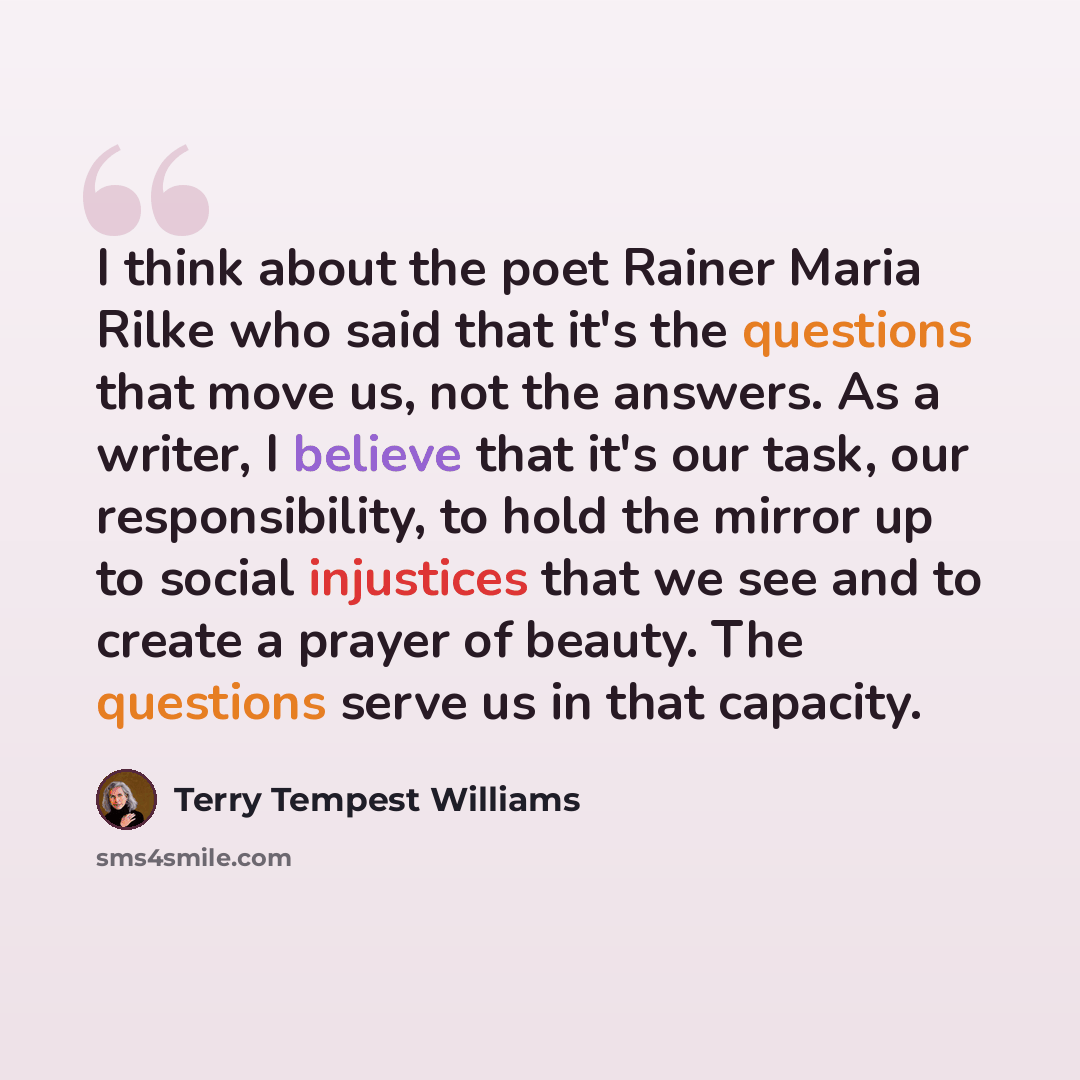 “I think about the poet Rainer Maria Rilke who said that it's the questions that move us, not the answers. As a writer, I believe that it's our task, our responsibility, to hold the mirror up to social injustices that we see and to create a prayer of beauty. The questions serve us in that capacity.” quote by Terry Tempest Williams