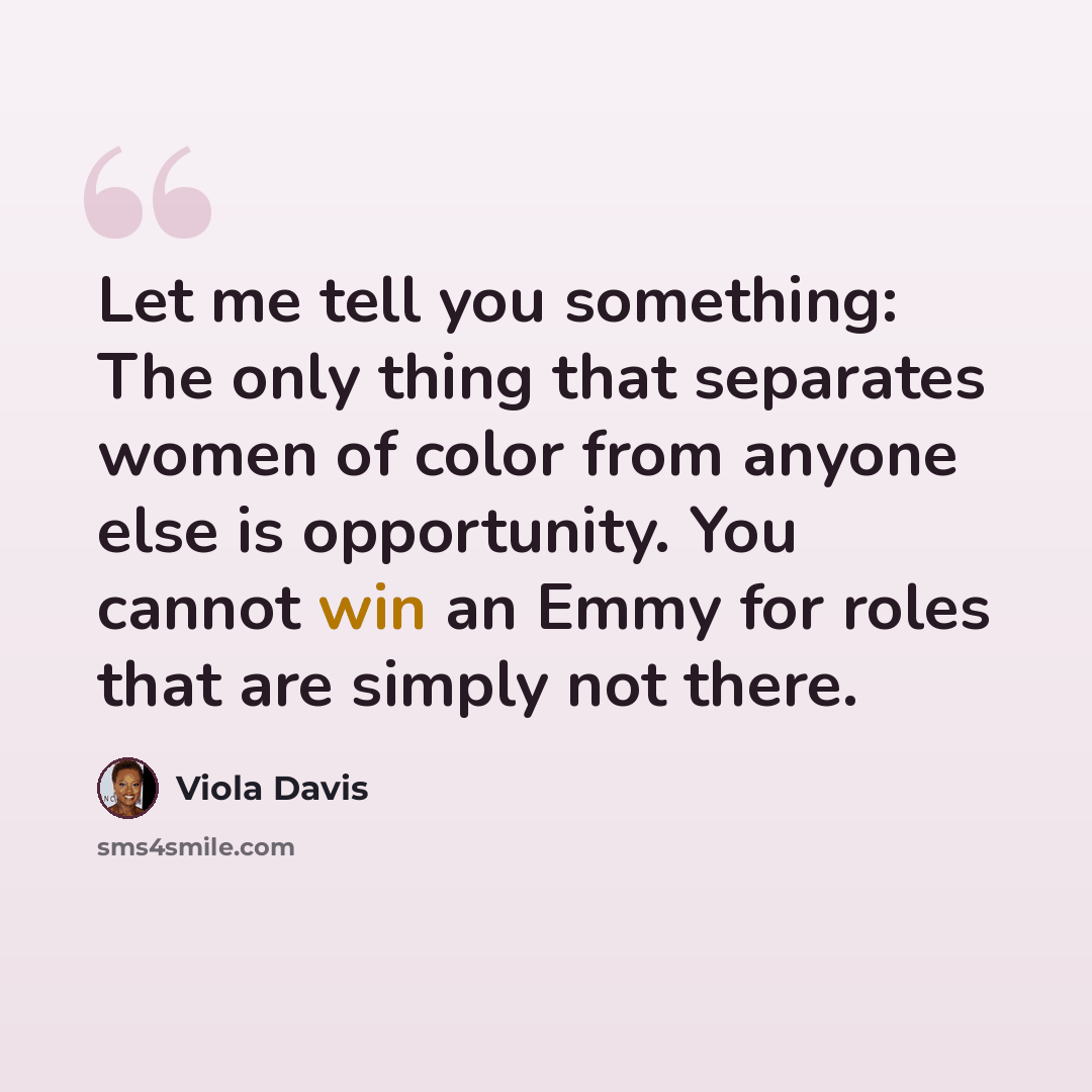 “Let me tell you something: The only thing that separates women of color from anyone else is opportunity. You cannot win an Emmy for roles that are simply not there.” quote by Viola Davis