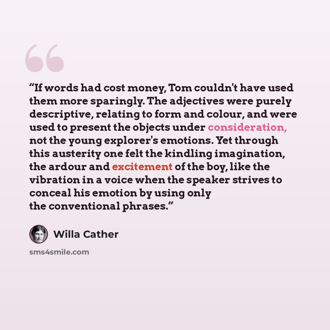 “If words had cost money, Tom couldn't have used them more sparingly. The adjectives were purely descriptive, relating to form and colour, and were used to present the objects under consideration, not the young explorer's emotions. Yet through this austerity one felt the kindling imagination, the…” quote by Willa Cather