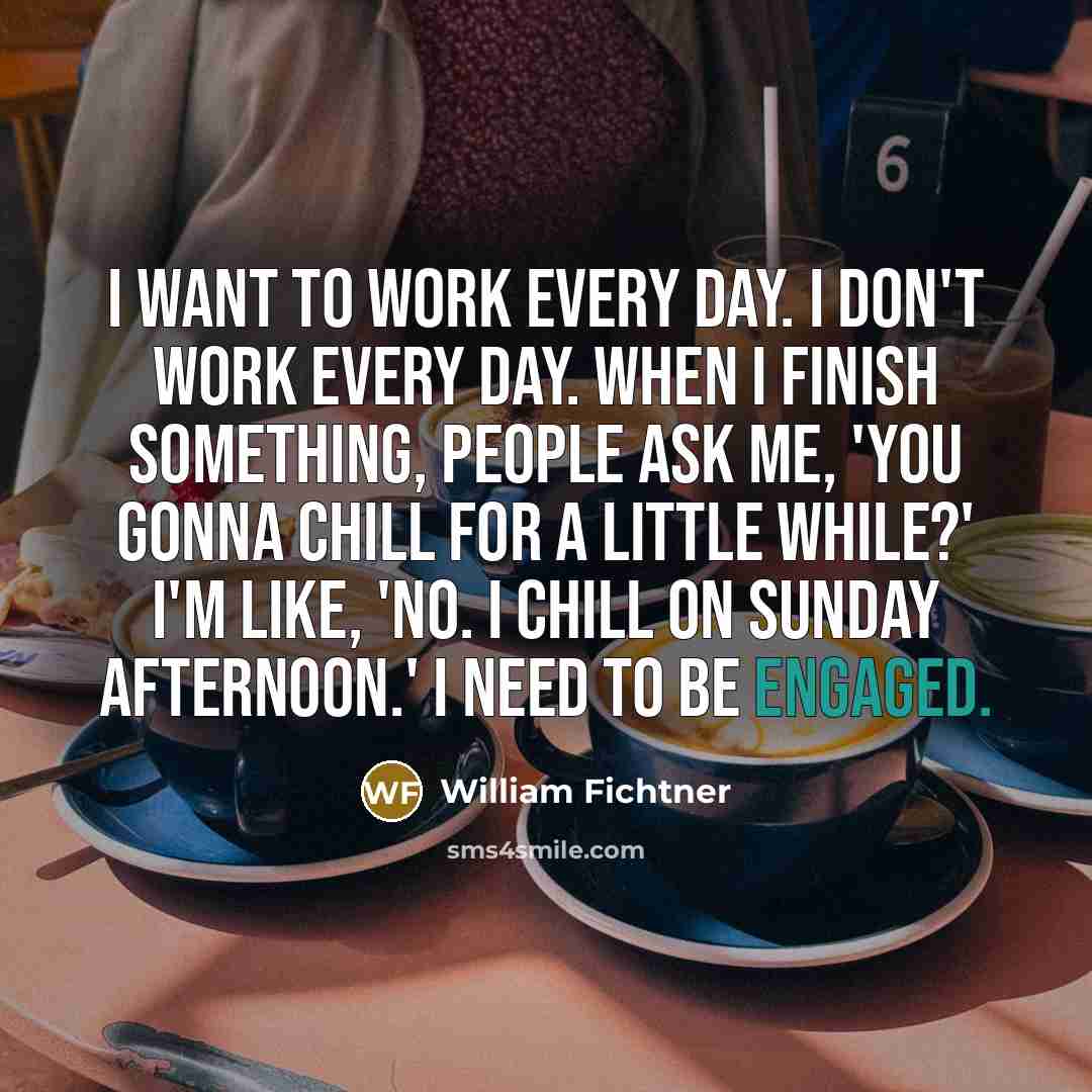 “I want to work every day. I don't work every day. When I finish something, people ask me, 'You gonna chill for a little while?' I'm like, 'No. I chill on Sunday afternoon.' I need to be engaged.” quote by William Fichtner