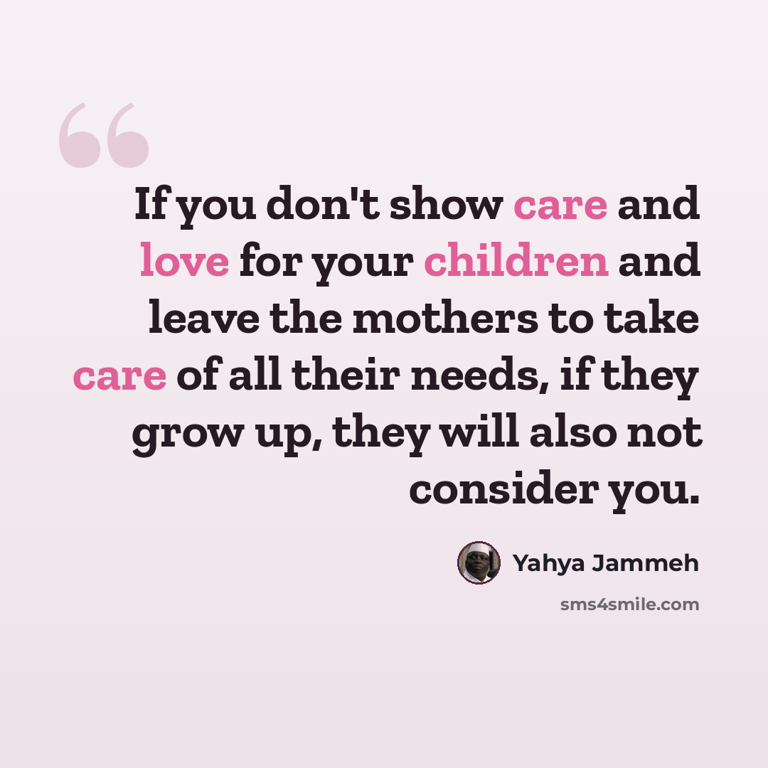“If you don't show care and love for your children and leave the mothers to take care of all their needs, if they grow up, they will also not consider you.” quote by Yahya Jammeh