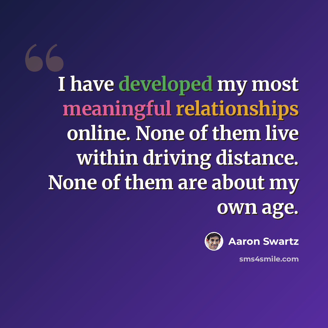 “I have developed my most meaningful relationships online. None of them live within driving distance. None of them are about my own age.” quote by Aaron Swartz