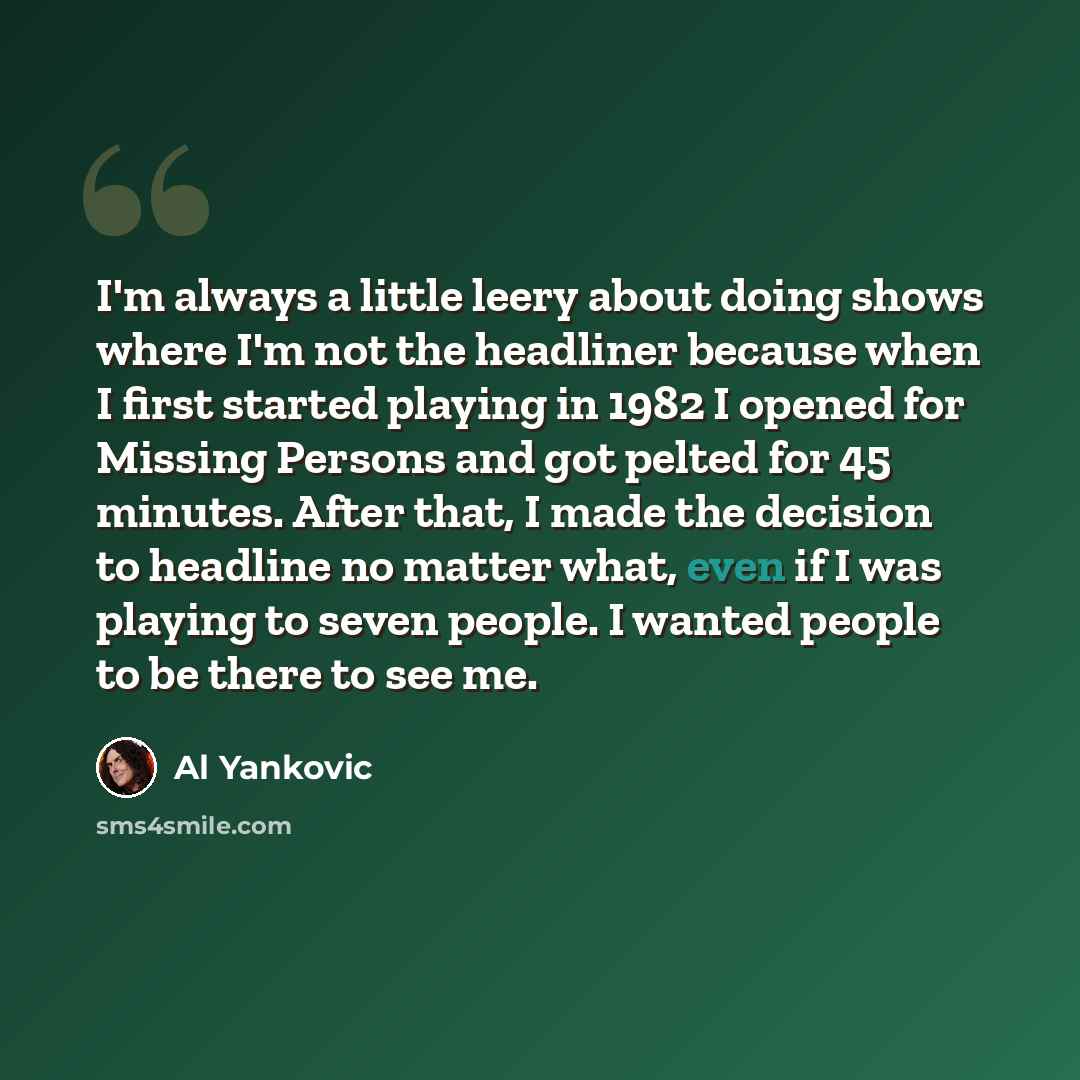 “I'm always a little leery about doing shows where I'm not the headliner because when I first started playing in 1982 I opened for Missing Persons and got pelted for 45 minutes. After that, I made the decision to headline no matter what, even if I was playing to seven people. I wanted people to be…” quote by Al Yankovic