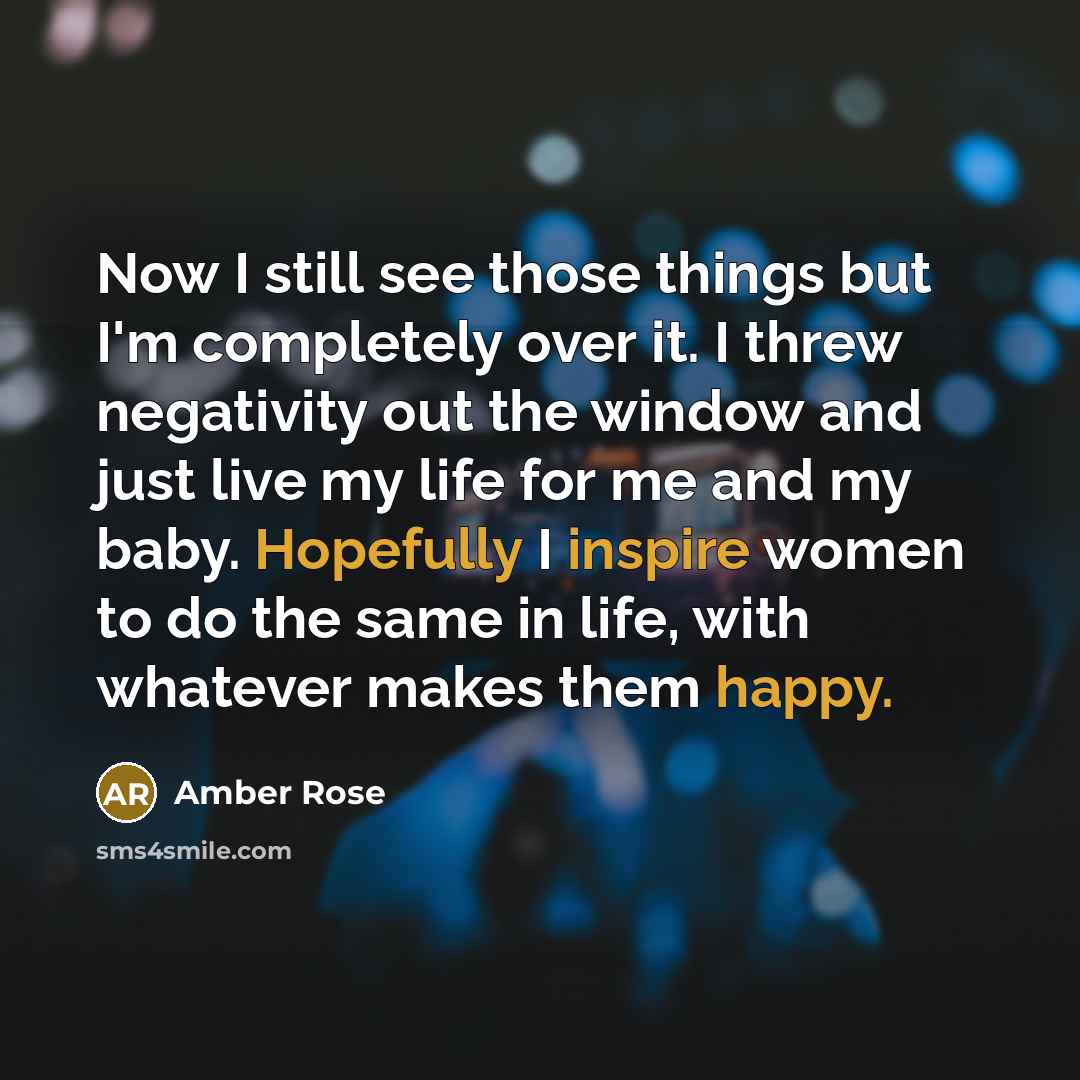 “Now I still see those things but I'm completely over it. I threw negativity out the window and just live my life for me and my baby. Hopefully I inspire women to do the same in life, with whatever makes them happy.” quote by Amber Rose