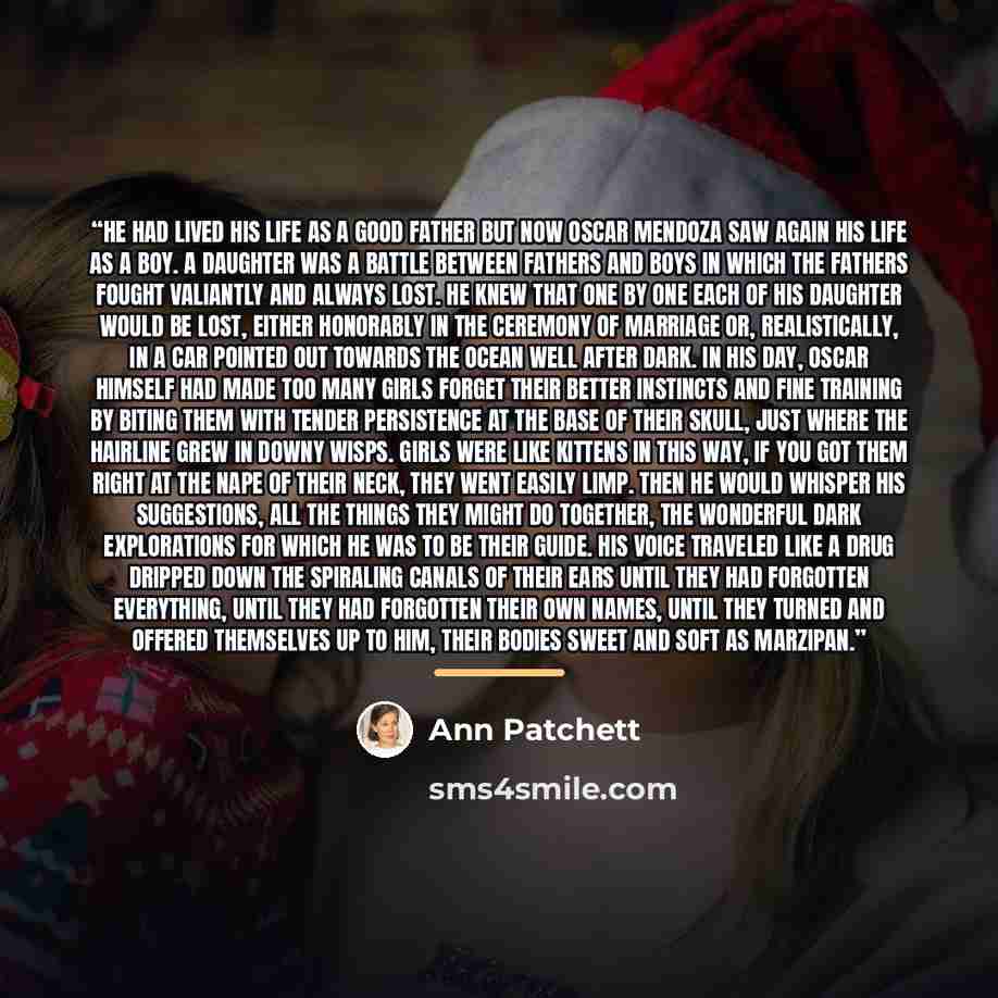 “He had lived his life as a good father but now Oscar Mendoza saw again his life as a boy. A daughter was a battle between fathers and boys in which the fathers fought valiantly and always lost. He knew that one by one each of his daughter would be lost, either honorably in the ceremony of marriage…” quote by Ann Patchett