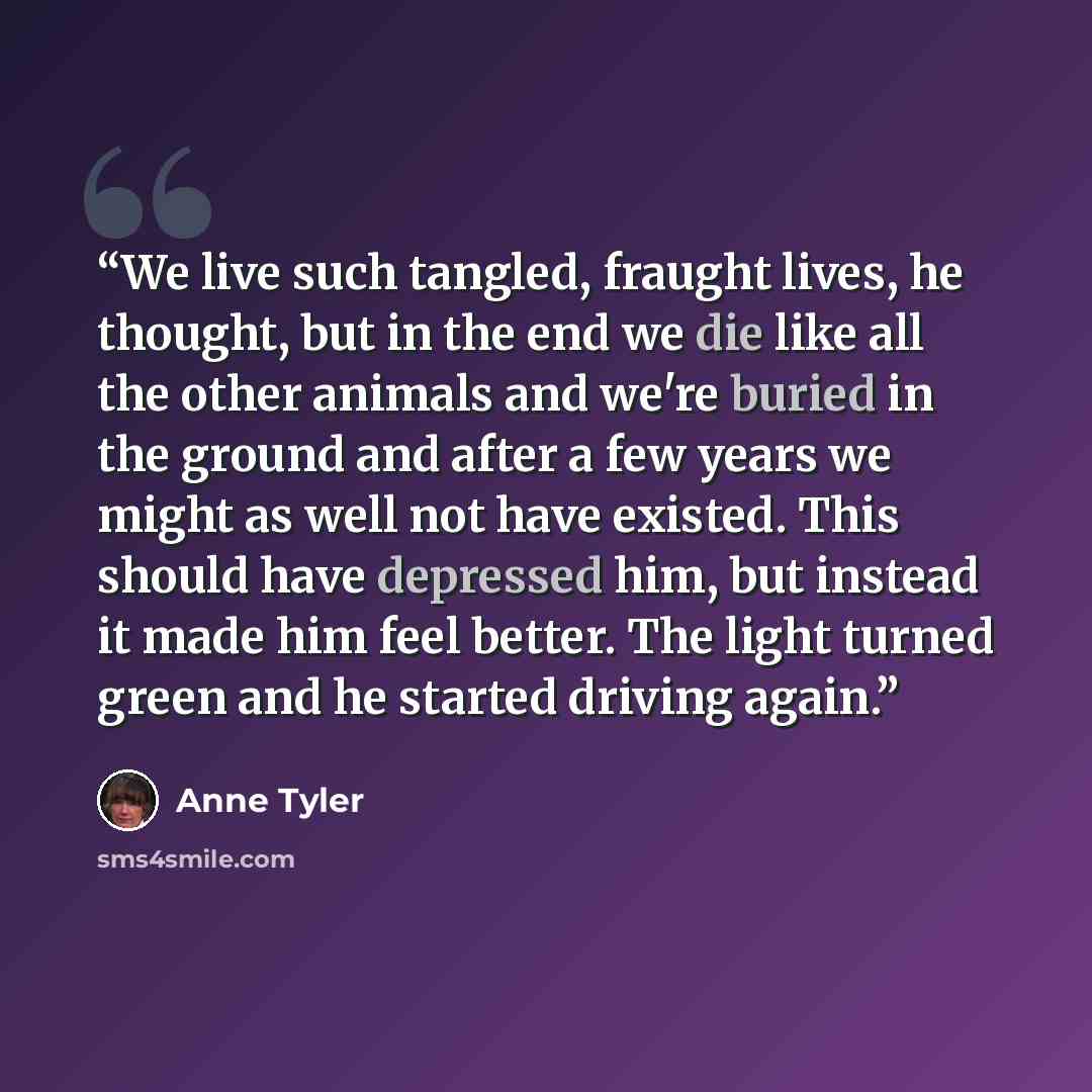 “We live such tangled, fraught lives, he thought, but in the end we die like all the other animals and we're buried in the ground and after a few years we might as well not have existed. This should have depressed him, but instead it made him feel better. The light turned green and he started…” quote by Anne Tyler