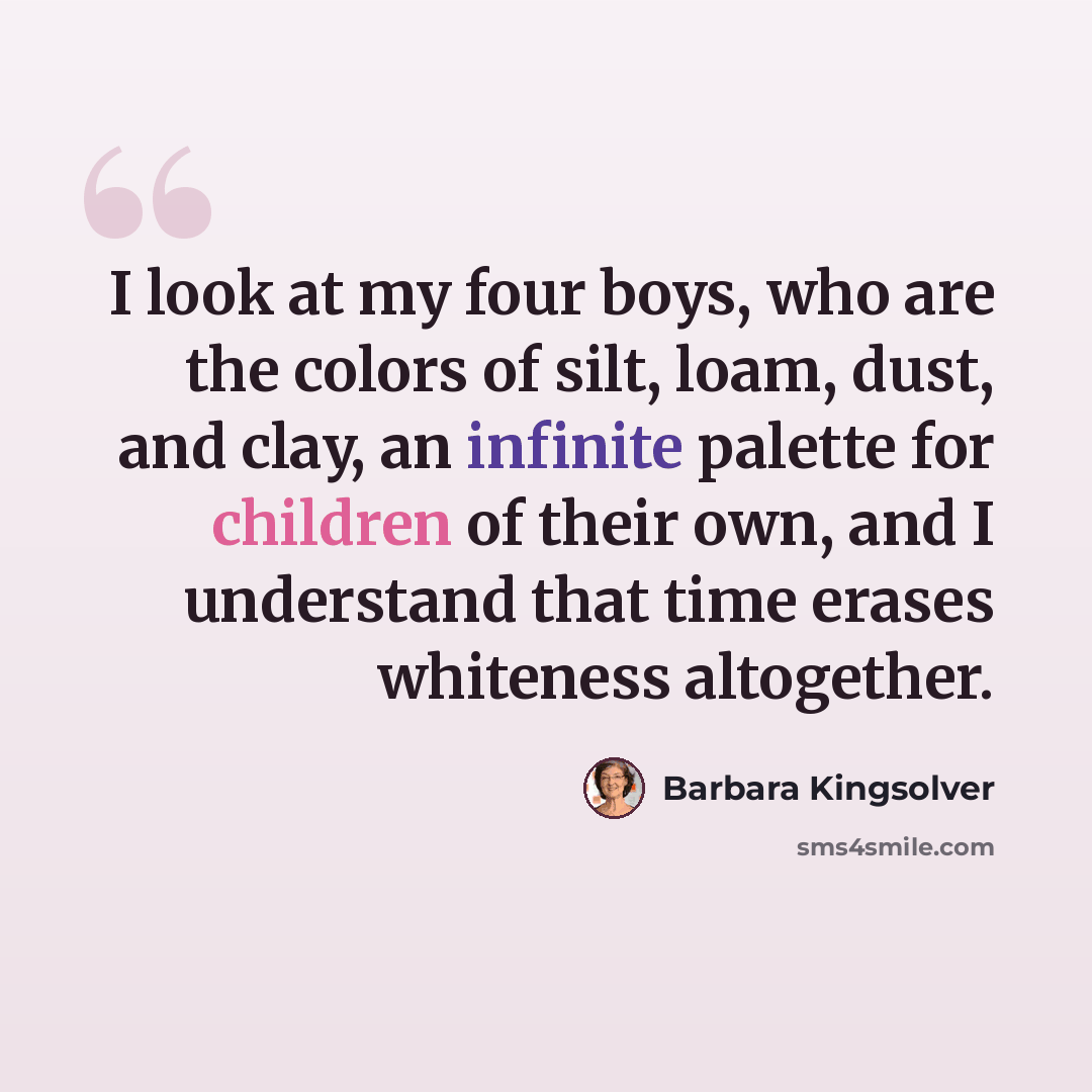 “I look at my four boys, who are the colors of silt, loam, dust, and clay, an infinite palette for children of their own, and I understand that time erases whiteness altogether.” quote by Barbara Kingsolver