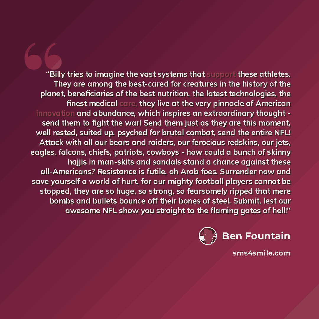 “Billy tries to imagine the vast systems that support these athletes. They are among the best-cared for creatures in the history of the planet, beneficiaries of the best nutrition, the latest technologies, the finest medical care, they live at the very pinnacle of American innovation and abundance…” quote by Ben Fountain