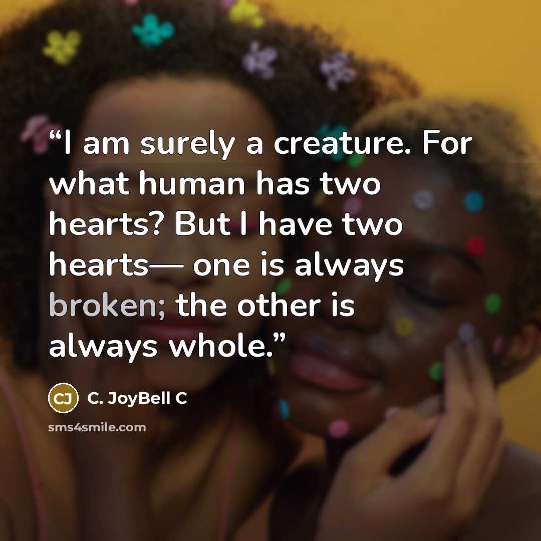 “I am surely a creature. For what human has two hearts? But I have two hearts— one is always broken; the other is always whole.” quote by C. JoyBell C