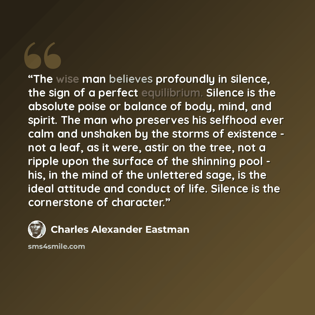 “The wise man believes profoundly in silence, the sign of a perfect equilibrium. Silence is the absolute poise or balance of body, mind, and spirit. The man who preserves his selfhood ever calm and unshaken by the storms of existence - not a leaf, as it were, astir on the tree, not a ripple upon…” quote by Charles Alexander Eastman