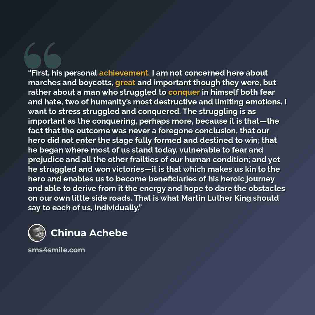 “First, his personal achievement. I am not concerned here about marches and boycotts, great and important though they were, but rather about a man who struggled to conquer in himself both fear and hate, two of humanity’s most destructive and limiting emotions. I want to stress struggled and…” quote by Chinua Achebe