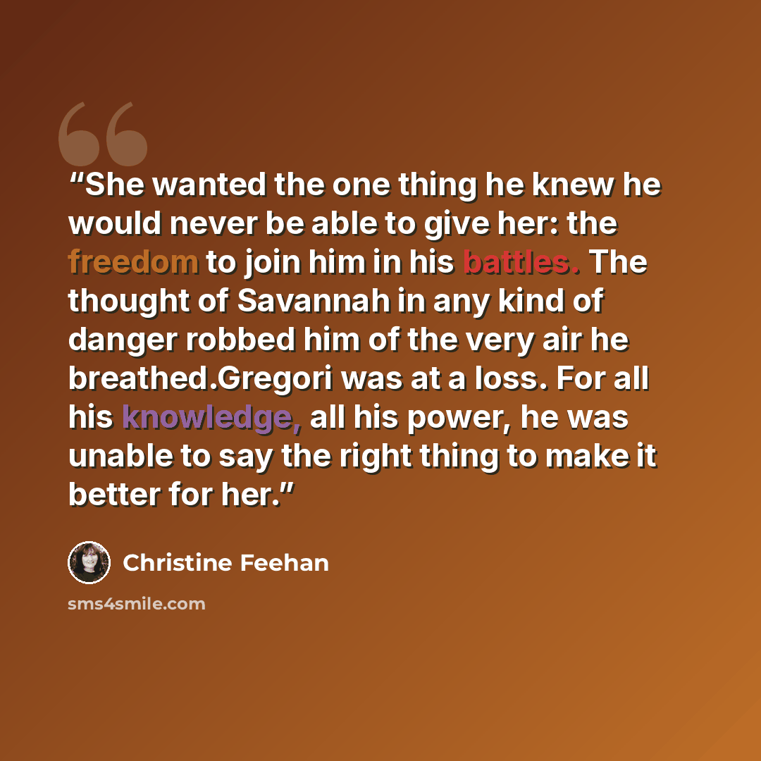 “She wanted the one thing he knew he would never be able to give her: the freedom to join him in his battles. The thought of Savannah in any kind of danger robbed him of the very air he breathed.Gregori was at a loss. For all his knowledge, all his power, he was unable to say the right thing to…” quote by Christine Feehan