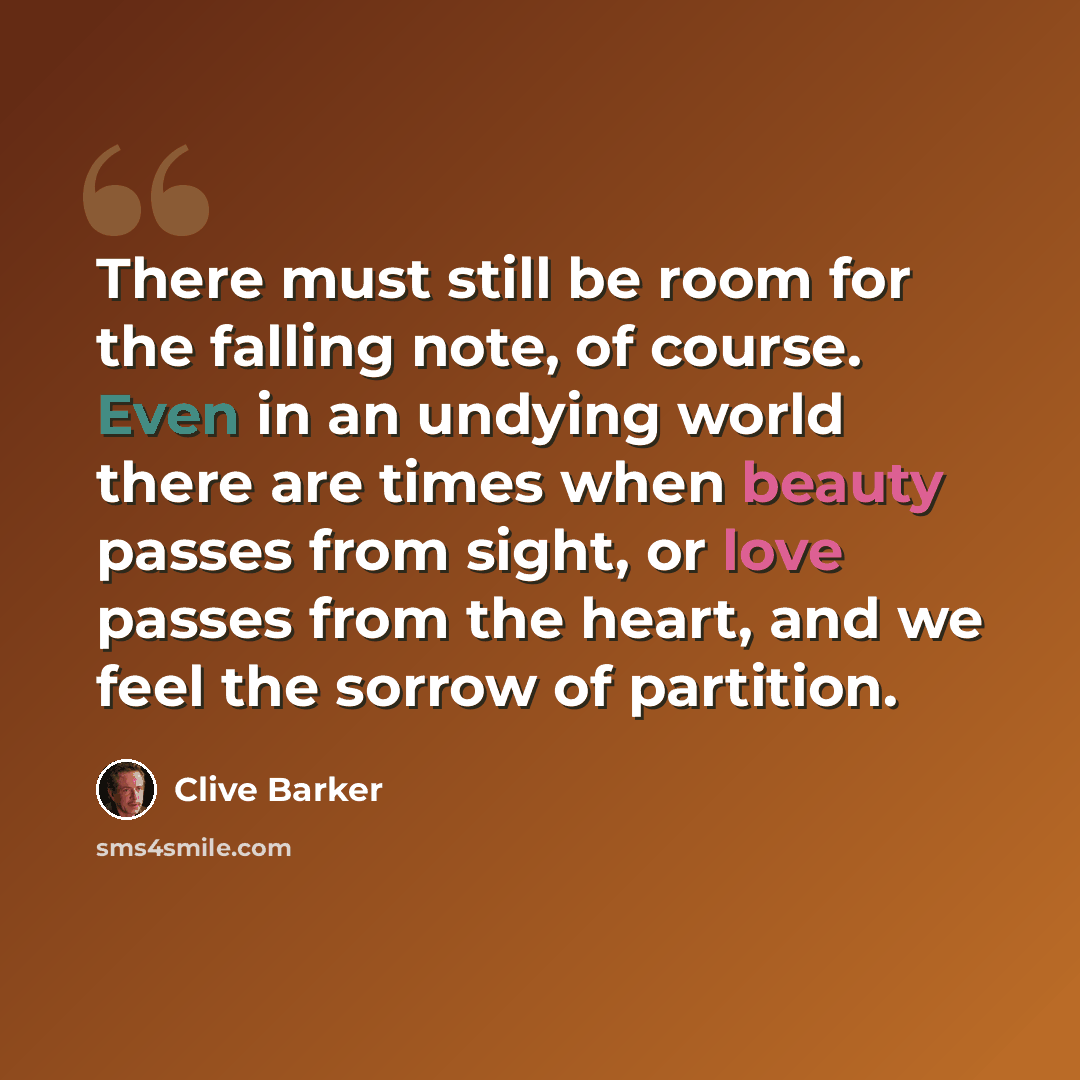 “There must still be room for the falling note, of course. Even in an undying world there are times when beauty passes from sight, or love passes from the heart, and we feel the sorrow of partition.” quote by Clive Barker