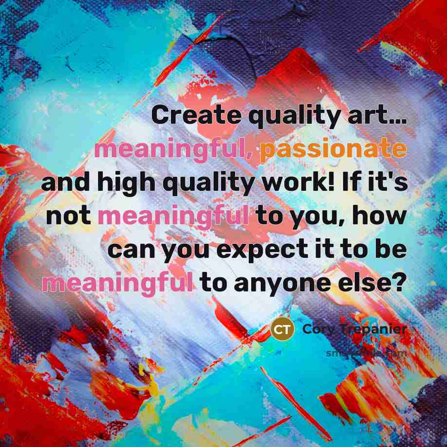 “Create quality art… meaningful, passionate and high quality work! If it's not meaningful to you, how can you expect it to be meaningful to anyone else?” quote by Cory Trepanier