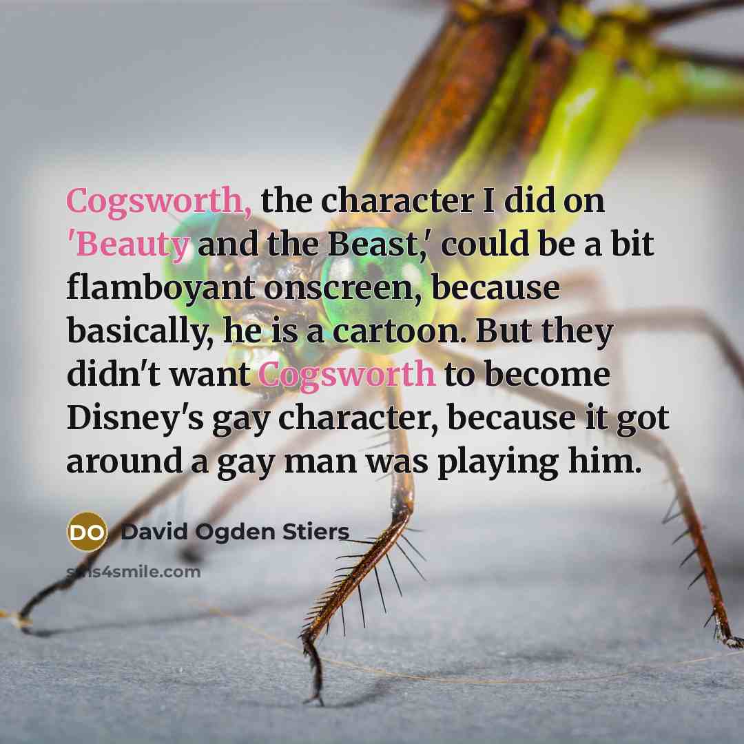 “Cogsworth, the character I did on 'Beauty and the Beast,' could be a bit flamboyant onscreen, because basically, he is a cartoon. But they didn't want Cogsworth to become Disney's gay character, because it got around a gay man was playing him.” quote by David Ogden Stiers