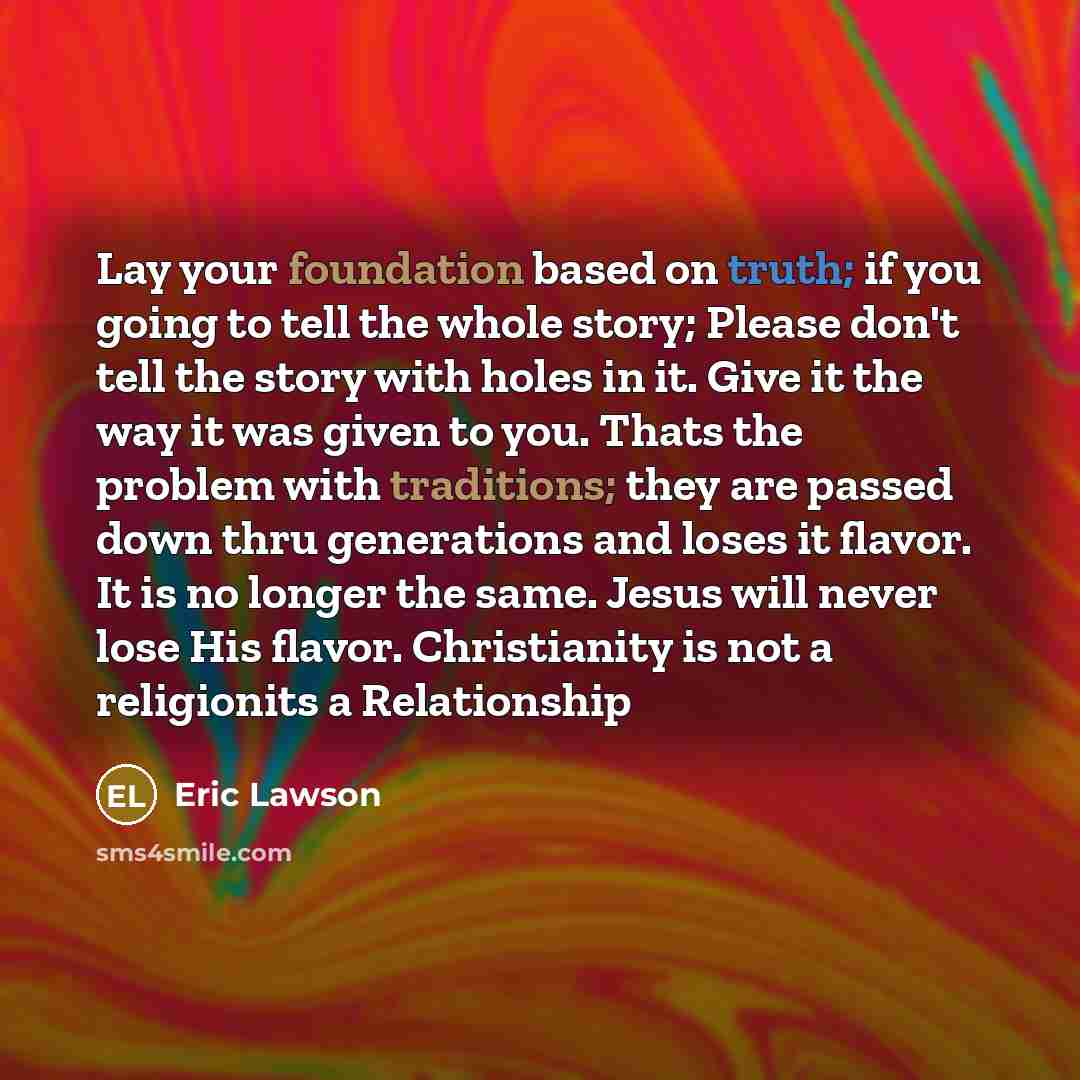 “Lay your foundation based on truth; if you going to tell the whole story; Please don't tell the story with holes in it. Give it the way it was given to you. Thats the problem with traditions; they are passed down thru generations and loses it flavor. It is no longer the same. Jesus will never lose…” quote by Eric Lawson