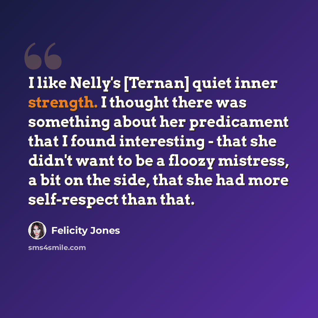 “I like Nelly's [Ternan] quiet inner strength. I thought there was something about her predicament that I found interesting - that she didn't want to be a floozy mistress, a bit on the side, that she had more self-respect than that.” quote by Felicity Jones