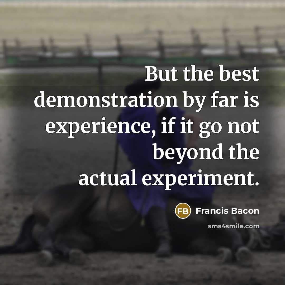 “But the best demonstration by far is experience, if it go not beyond the actual experiment.” quote by Francis Bacon
