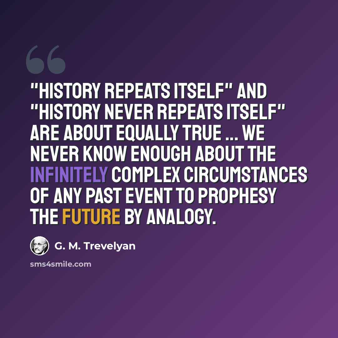 “"History repeats itself" and "History never repeats itself" are about equally true ... We never know enough about the infinitely complex circumstances of any past event to prophesy the future by analogy.” quote by G. M. Trevelyan